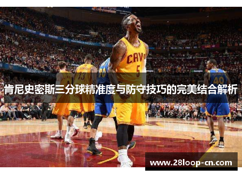 肯尼史密斯三分球精准度与防守技巧的完美结合解析
