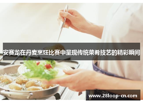 安赛龙在丹麦烹饪比赛中呈现传统菜肴技艺的精彩瞬间