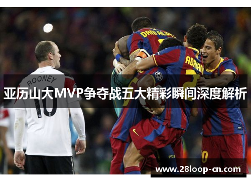亚历山大MVP争夺战五大精彩瞬间深度解析