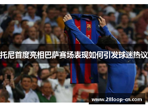 托尼首度亮相巴萨赛场表现如何引发球迷热议