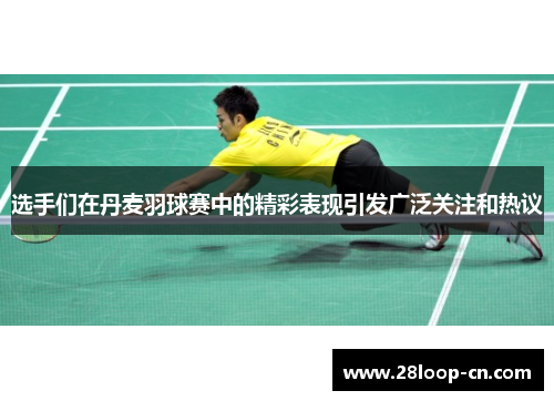 选手们在丹麦羽球赛中的精彩表现引发广泛关注和热议