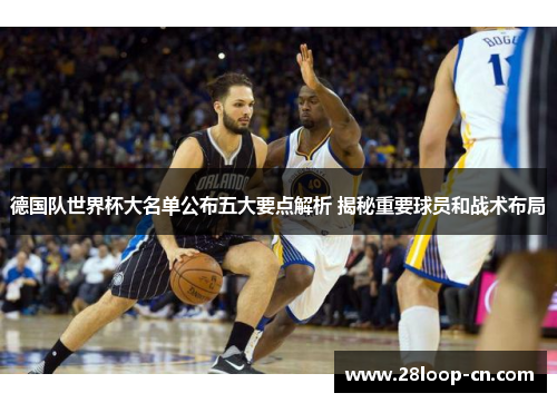 德国队世界杯大名单公布五大要点解析 揭秘重要球员和战术布局